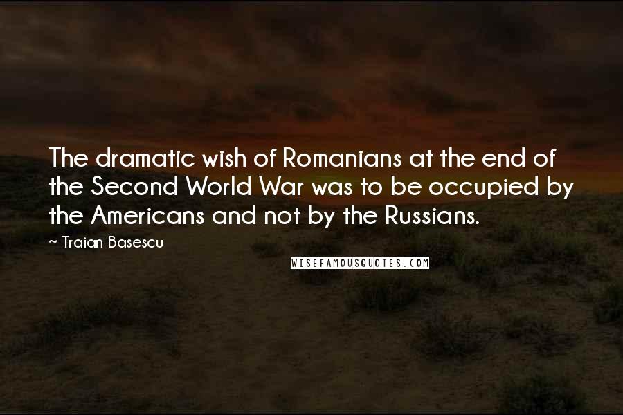 Traian Basescu Quotes: The dramatic wish of Romanians at the end of the Second World War was to be occupied by the Americans and not by the Russians.