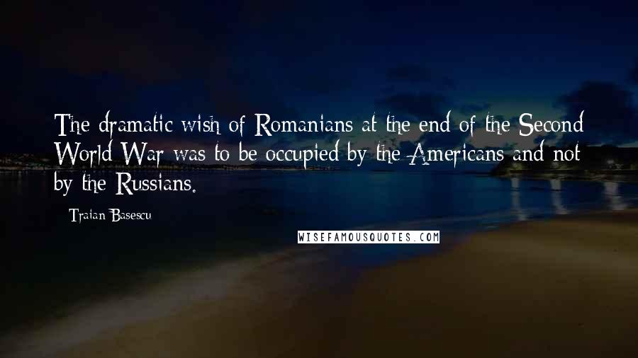 Traian Basescu Quotes: The dramatic wish of Romanians at the end of the Second World War was to be occupied by the Americans and not by the Russians.