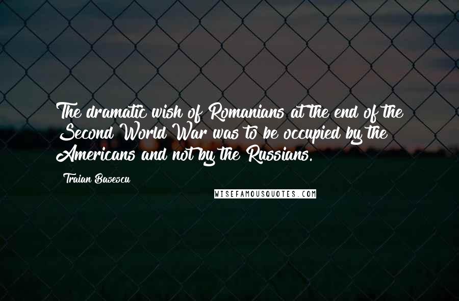 Traian Basescu Quotes: The dramatic wish of Romanians at the end of the Second World War was to be occupied by the Americans and not by the Russians.