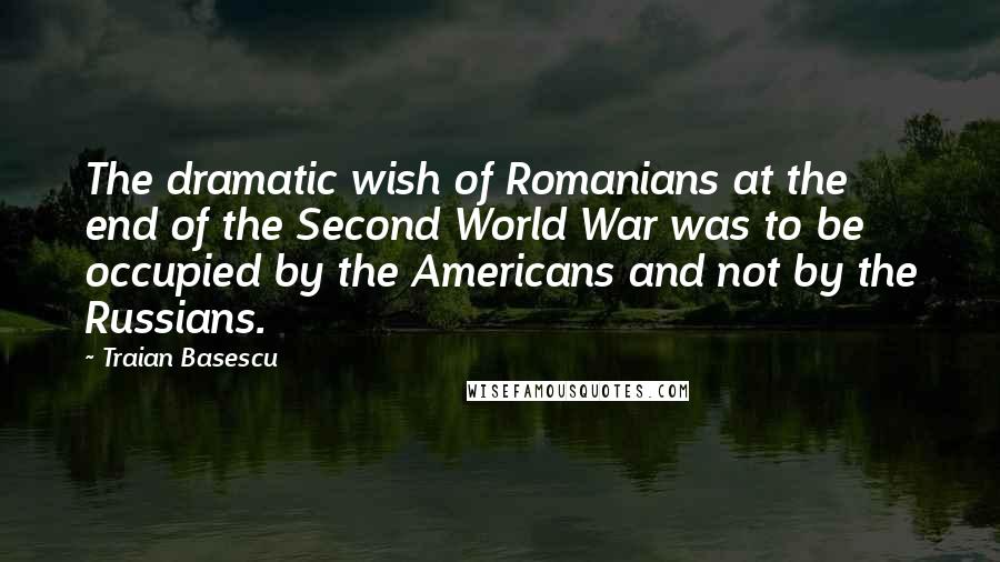 Traian Basescu Quotes: The dramatic wish of Romanians at the end of the Second World War was to be occupied by the Americans and not by the Russians.