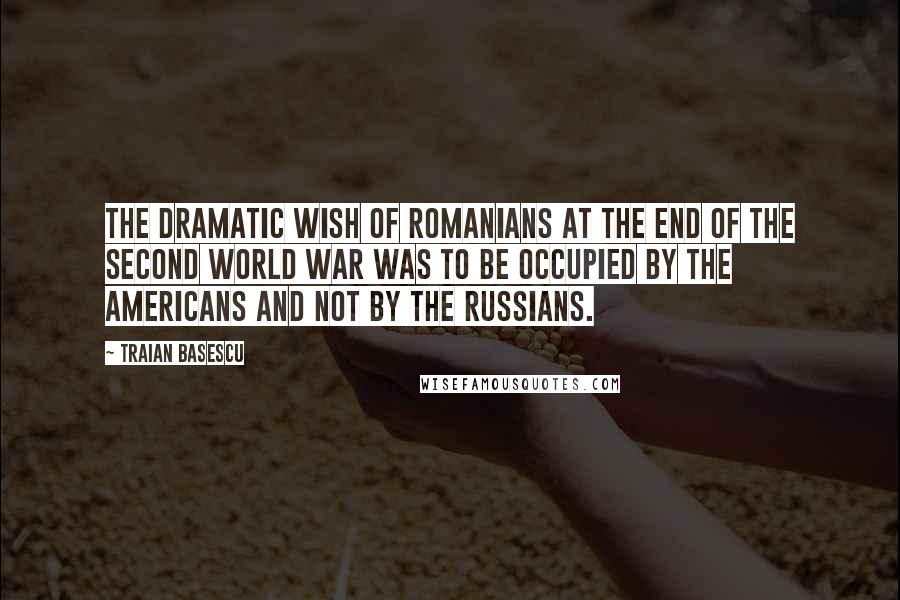 Traian Basescu Quotes: The dramatic wish of Romanians at the end of the Second World War was to be occupied by the Americans and not by the Russians.