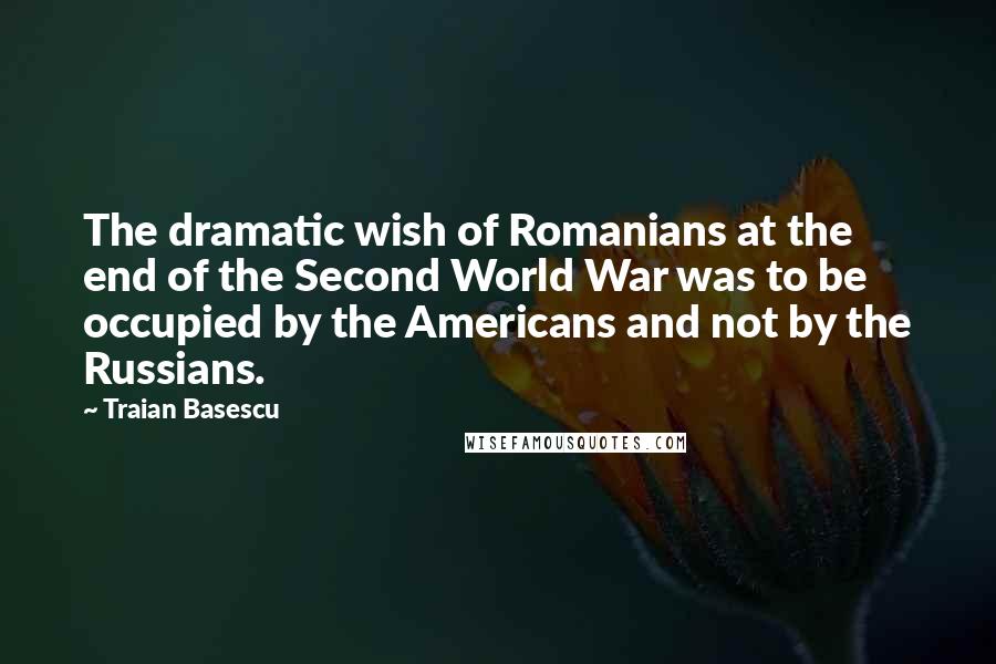 Traian Basescu Quotes: The dramatic wish of Romanians at the end of the Second World War was to be occupied by the Americans and not by the Russians.