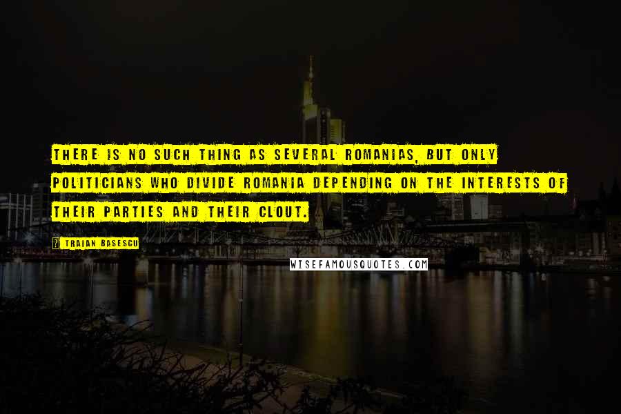 Traian Basescu Quotes: There is no such thing as several Romanias, but only politicians who divide Romania depending on the interests of their parties and their clout.