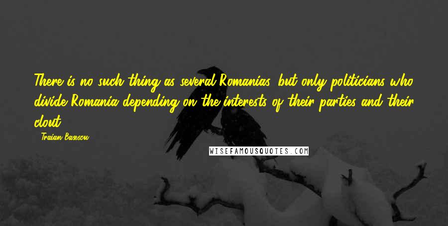 Traian Basescu Quotes: There is no such thing as several Romanias, but only politicians who divide Romania depending on the interests of their parties and their clout.