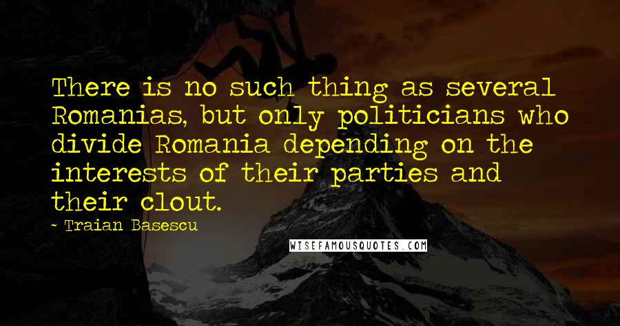 Traian Basescu Quotes: There is no such thing as several Romanias, but only politicians who divide Romania depending on the interests of their parties and their clout.