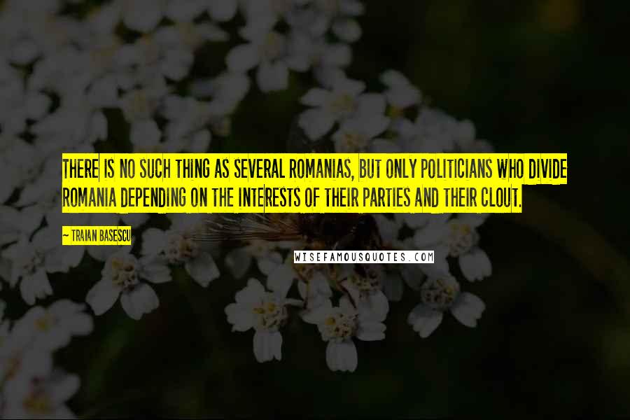 Traian Basescu Quotes: There is no such thing as several Romanias, but only politicians who divide Romania depending on the interests of their parties and their clout.