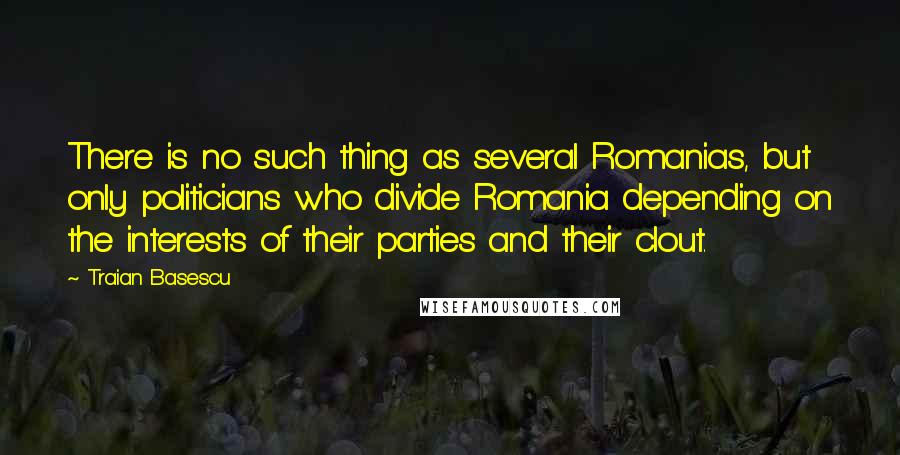 Traian Basescu Quotes: There is no such thing as several Romanias, but only politicians who divide Romania depending on the interests of their parties and their clout.