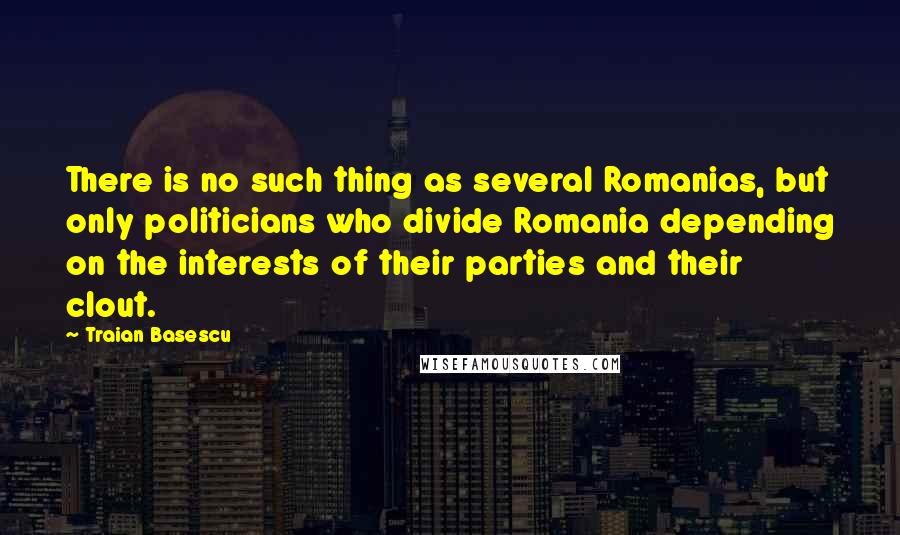 Traian Basescu Quotes: There is no such thing as several Romanias, but only politicians who divide Romania depending on the interests of their parties and their clout.