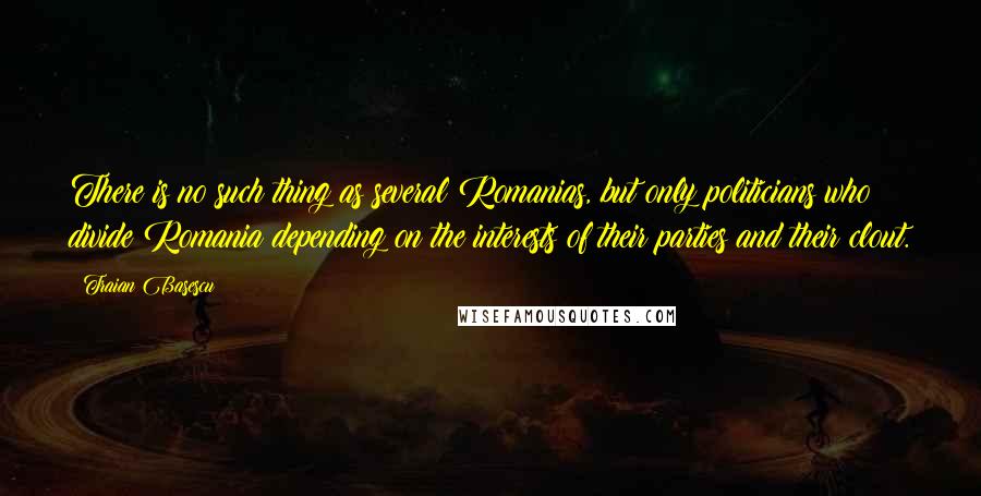 Traian Basescu Quotes: There is no such thing as several Romanias, but only politicians who divide Romania depending on the interests of their parties and their clout.