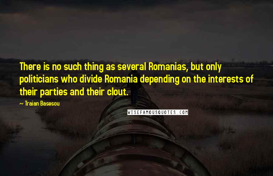 Traian Basescu Quotes: There is no such thing as several Romanias, but only politicians who divide Romania depending on the interests of their parties and their clout.