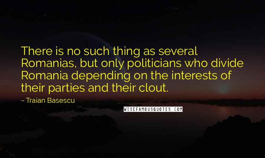 Traian Basescu Quotes: There is no such thing as several Romanias, but only politicians who divide Romania depending on the interests of their parties and their clout.