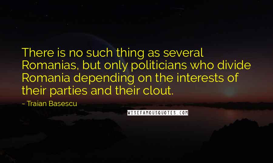 Traian Basescu Quotes: There is no such thing as several Romanias, but only politicians who divide Romania depending on the interests of their parties and their clout.