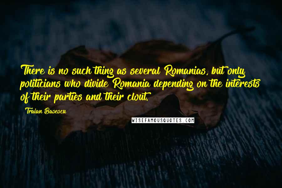 Traian Basescu Quotes: There is no such thing as several Romanias, but only politicians who divide Romania depending on the interests of their parties and their clout.