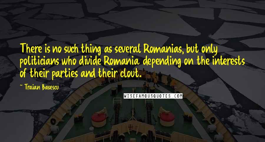 Traian Basescu Quotes: There is no such thing as several Romanias, but only politicians who divide Romania depending on the interests of their parties and their clout.