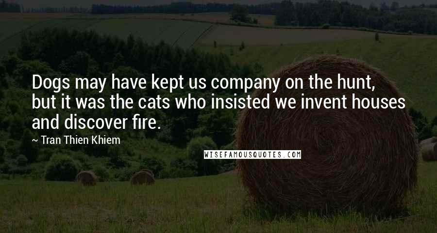 Tran Thien Khiem Quotes: Dogs may have kept us company on the hunt, but it was the cats who insisted we invent houses and discover fire.