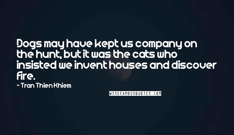 Tran Thien Khiem Quotes: Dogs may have kept us company on the hunt, but it was the cats who insisted we invent houses and discover fire.