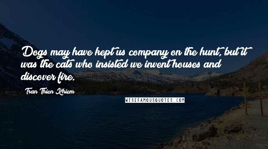 Tran Thien Khiem Quotes: Dogs may have kept us company on the hunt, but it was the cats who insisted we invent houses and discover fire.