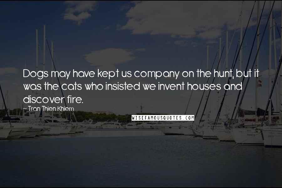 Tran Thien Khiem Quotes: Dogs may have kept us company on the hunt, but it was the cats who insisted we invent houses and discover fire.