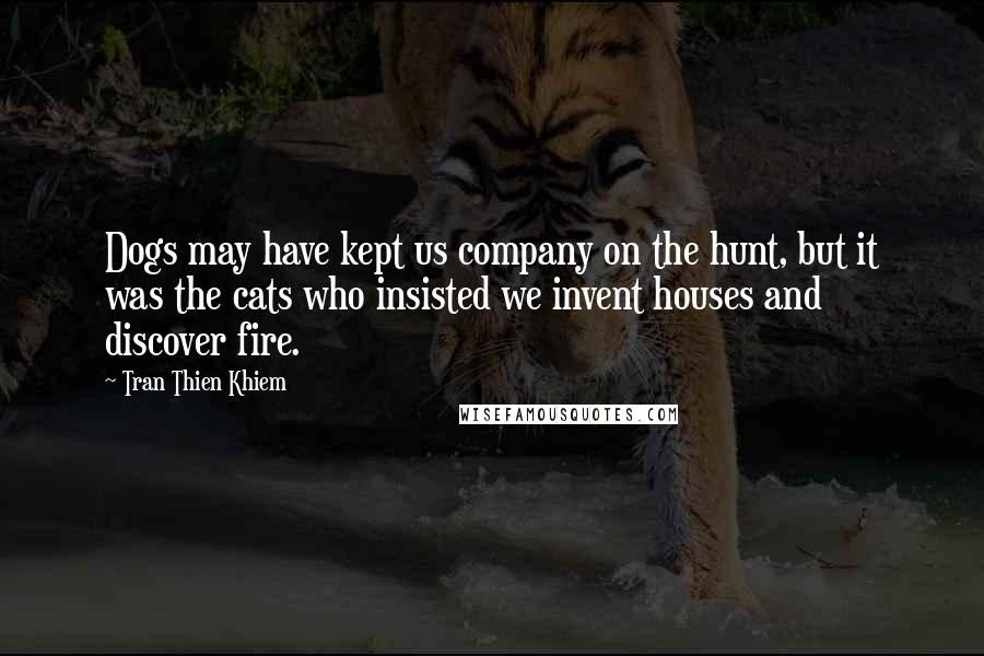 Tran Thien Khiem Quotes: Dogs may have kept us company on the hunt, but it was the cats who insisted we invent houses and discover fire.