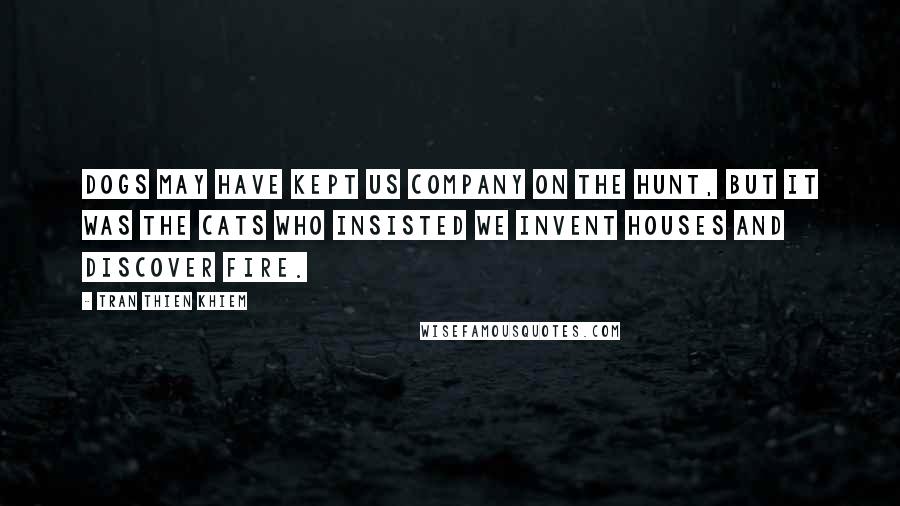 Tran Thien Khiem Quotes: Dogs may have kept us company on the hunt, but it was the cats who insisted we invent houses and discover fire.