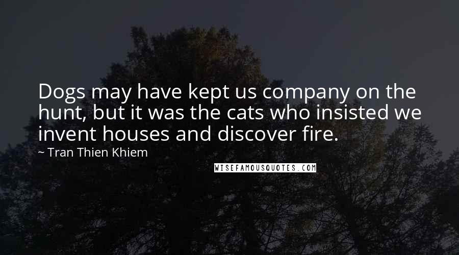 Tran Thien Khiem Quotes: Dogs may have kept us company on the hunt, but it was the cats who insisted we invent houses and discover fire.