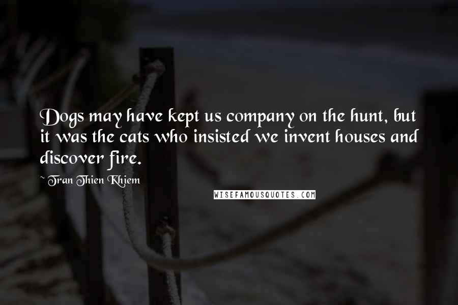Tran Thien Khiem Quotes: Dogs may have kept us company on the hunt, but it was the cats who insisted we invent houses and discover fire.