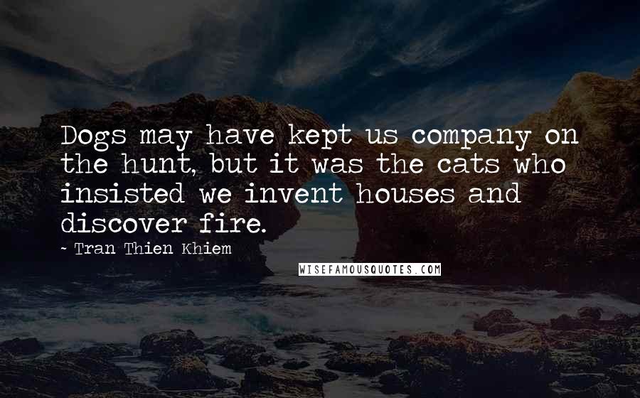 Tran Thien Khiem Quotes: Dogs may have kept us company on the hunt, but it was the cats who insisted we invent houses and discover fire.