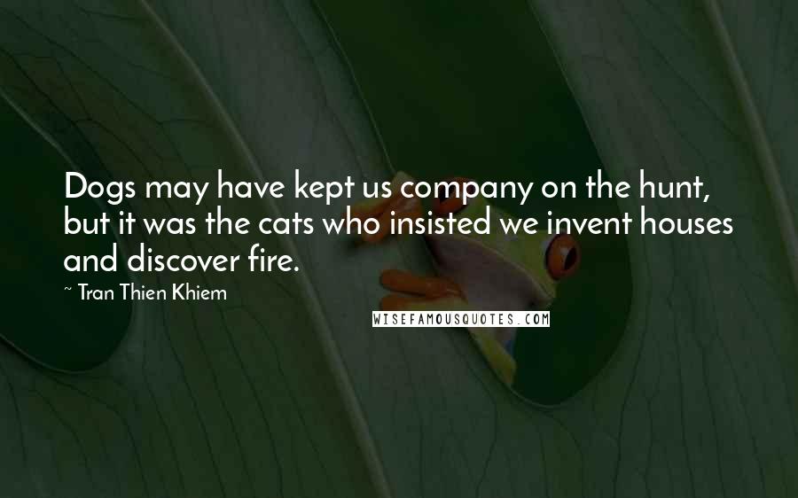 Tran Thien Khiem Quotes: Dogs may have kept us company on the hunt, but it was the cats who insisted we invent houses and discover fire.