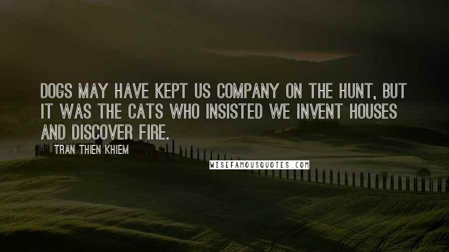 Tran Thien Khiem Quotes: Dogs may have kept us company on the hunt, but it was the cats who insisted we invent houses and discover fire.
