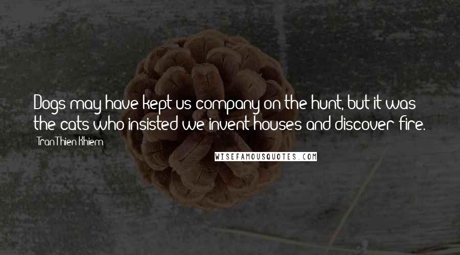 Tran Thien Khiem Quotes: Dogs may have kept us company on the hunt, but it was the cats who insisted we invent houses and discover fire.