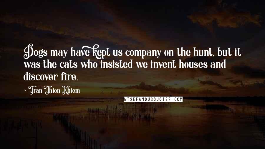 Tran Thien Khiem Quotes: Dogs may have kept us company on the hunt, but it was the cats who insisted we invent houses and discover fire.
