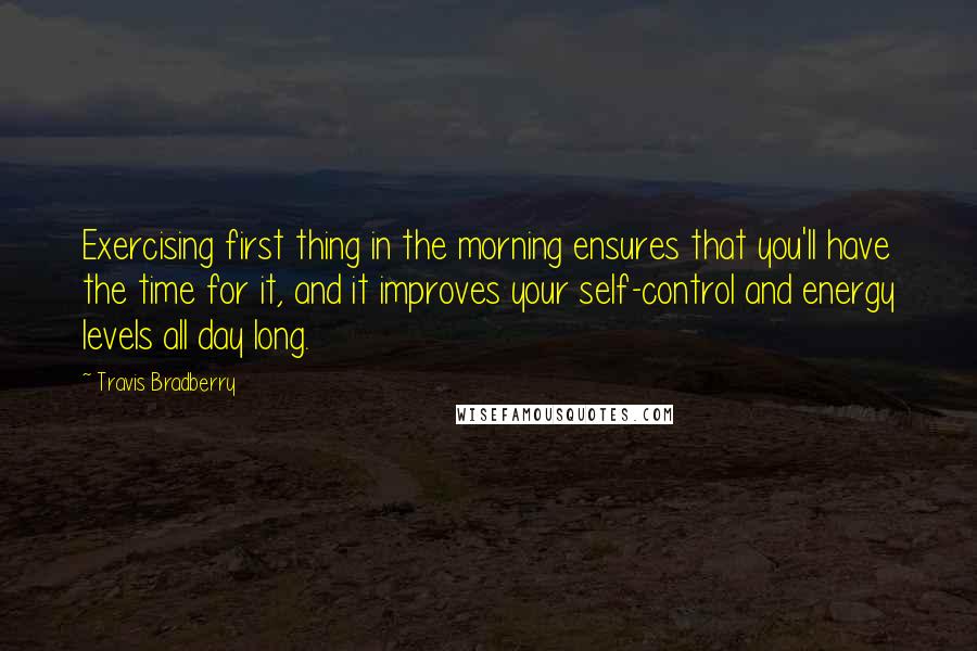 Travis Bradberry Quotes: Exercising first thing in the morning ensures that you'll have the time for it, and it improves your self-control and energy levels all day long.