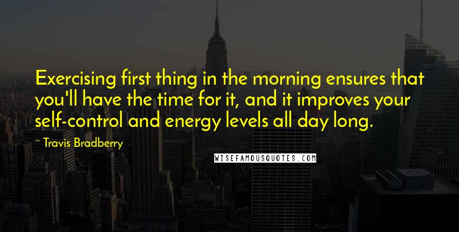 Travis Bradberry Quotes: Exercising first thing in the morning ensures that you'll have the time for it, and it improves your self-control and energy levels all day long.