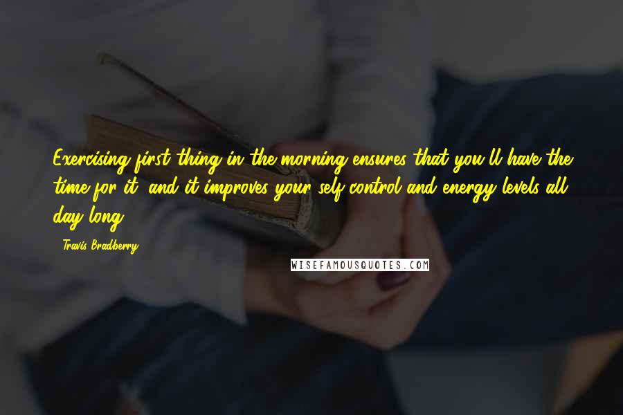 Travis Bradberry Quotes: Exercising first thing in the morning ensures that you'll have the time for it, and it improves your self-control and energy levels all day long.