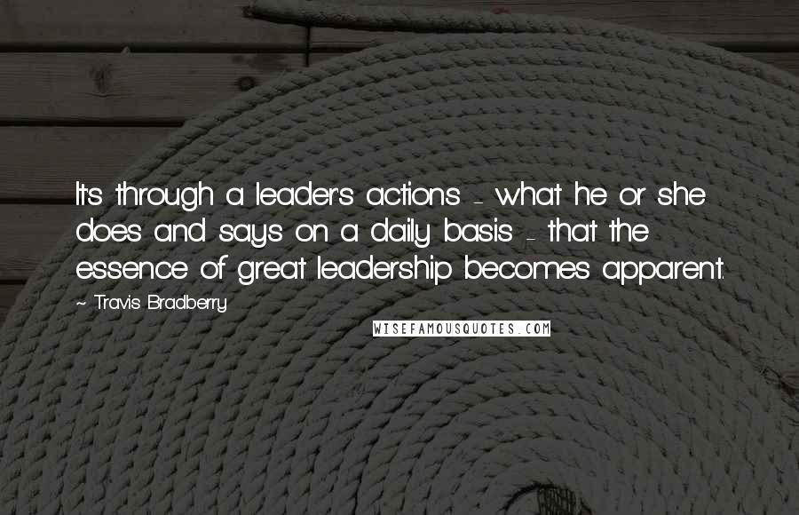 Travis Bradberry Quotes: It's through a leader's actions - what he or she does and says on a daily basis - that the essence of great leadership becomes apparent.