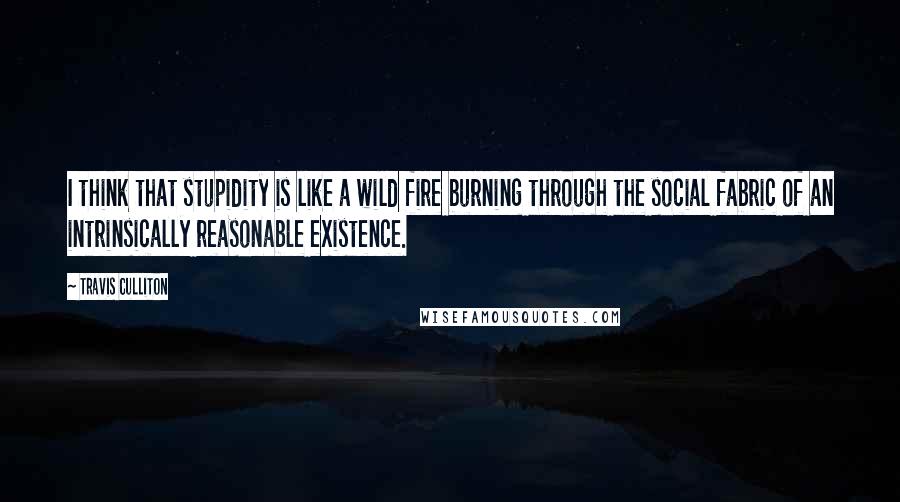 Travis Culliton Quotes: I think that stupidity is like a wild fire burning through the social fabric of an intrinsically reasonable existence.