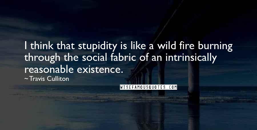 Travis Culliton Quotes: I think that stupidity is like a wild fire burning through the social fabric of an intrinsically reasonable existence.