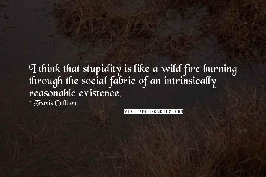 Travis Culliton Quotes: I think that stupidity is like a wild fire burning through the social fabric of an intrinsically reasonable existence.