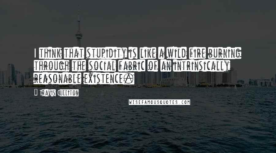 Travis Culliton Quotes: I think that stupidity is like a wild fire burning through the social fabric of an intrinsically reasonable existence.