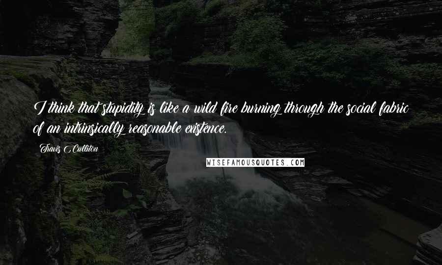 Travis Culliton Quotes: I think that stupidity is like a wild fire burning through the social fabric of an intrinsically reasonable existence.