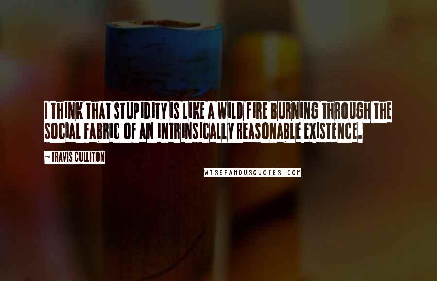 Travis Culliton Quotes: I think that stupidity is like a wild fire burning through the social fabric of an intrinsically reasonable existence.