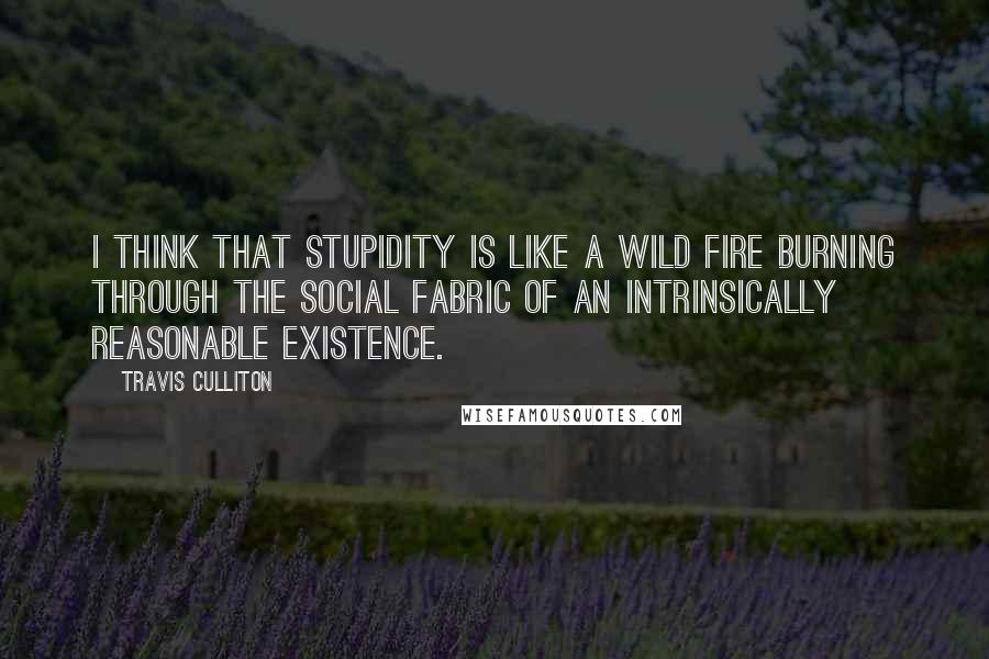 Travis Culliton Quotes: I think that stupidity is like a wild fire burning through the social fabric of an intrinsically reasonable existence.