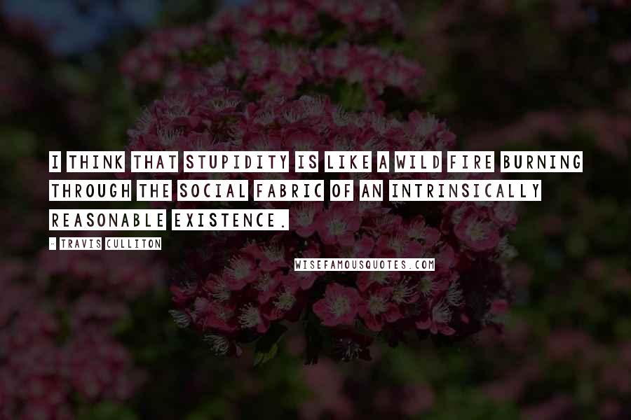 Travis Culliton Quotes: I think that stupidity is like a wild fire burning through the social fabric of an intrinsically reasonable existence.