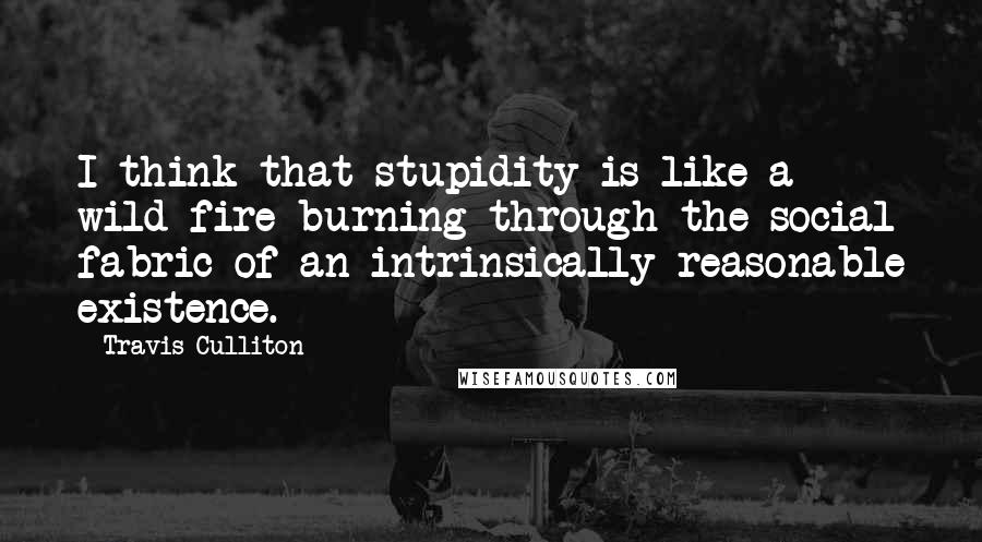 Travis Culliton Quotes: I think that stupidity is like a wild fire burning through the social fabric of an intrinsically reasonable existence.