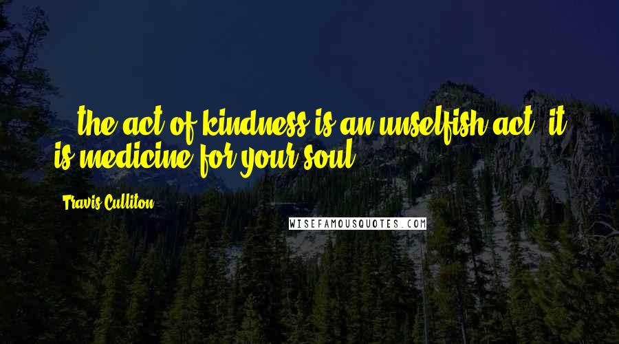 Travis Culliton Quotes: ...the act of kindness is an unselfish act, it is medicine for your soul...