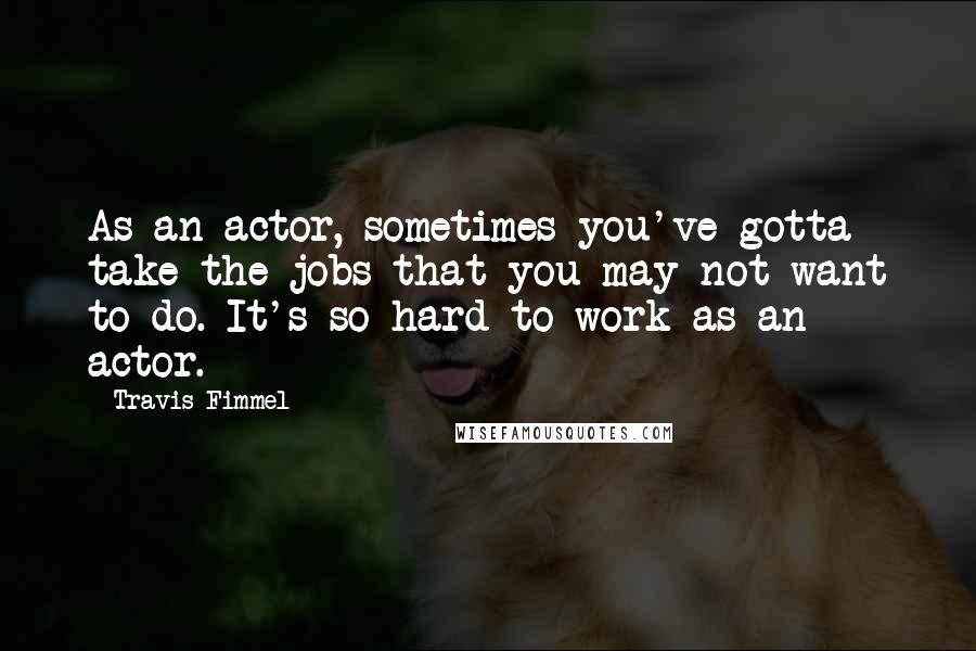 Travis Fimmel Quotes: As an actor, sometimes you've gotta take the jobs that you may not want to do. It's so hard to work as an actor.