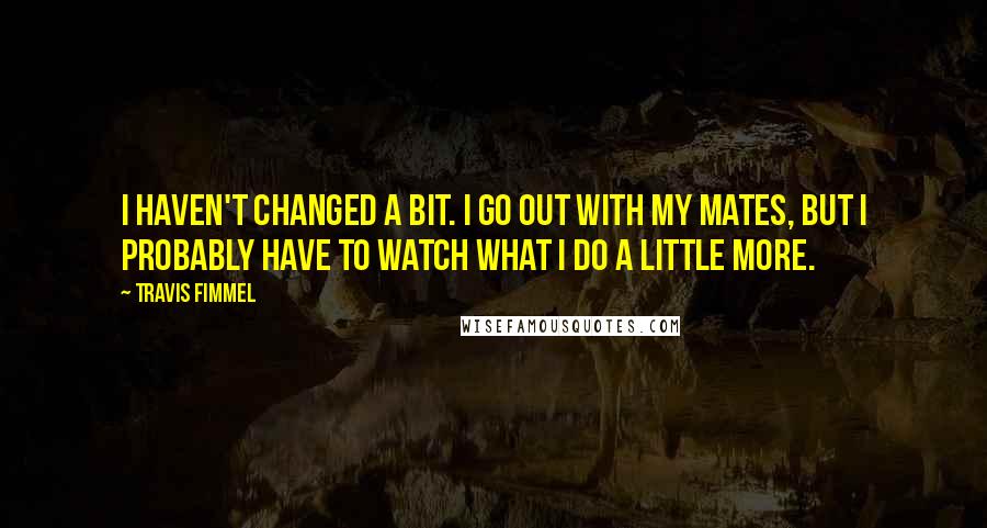 Travis Fimmel Quotes: I haven't changed a bit. I go out with my mates, but I probably have to watch what I do a little more.