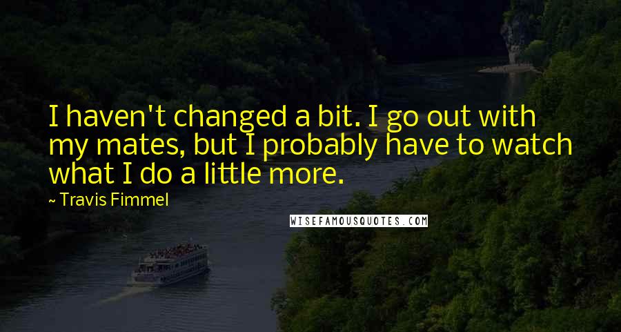 Travis Fimmel Quotes: I haven't changed a bit. I go out with my mates, but I probably have to watch what I do a little more.