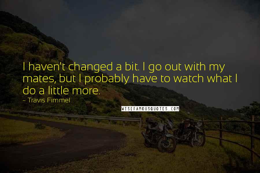 Travis Fimmel Quotes: I haven't changed a bit. I go out with my mates, but I probably have to watch what I do a little more.