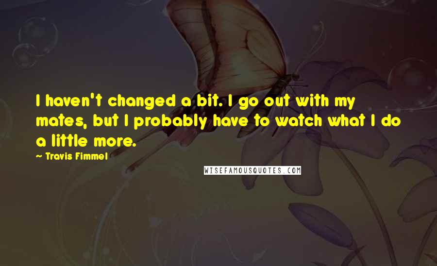 Travis Fimmel Quotes: I haven't changed a bit. I go out with my mates, but I probably have to watch what I do a little more.